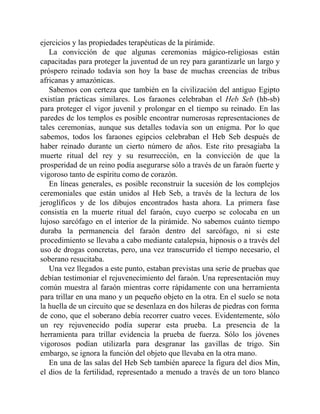 ejercicios y las propiedades terapéuticas de la pirámide.
La convicción de que algunas ceremonias mágico-religiosas están
capacitadas para proteger la juventud de un rey para garantizarle un largo y
próspero reinado todavía son hoy la base de muchas creencias de tribus
africanas y amazónicas.
Sabemos con certeza que también en la civilización del antiguo Egipto
existían prácticas similares. Los faraones celebraban el Heb Seb (hb-sb)
para proteger el vigor juvenil y prolongar en el tiempo su reinado. En las
paredes de los templos es posible encontrar numerosas representaciones de
tales ceremonias, aunque sus detalles todavía son un enigma. Por lo que
sabemos, todos los faraones egipcios celebraban el Heb Seb después de
haber reinado durante un cierto número de años. Este rito presagiaba la
muerte ritual del rey y su resurrección, en la convicción de que la
prosperidad de un reino podía asegurarse sólo a través de un faraón fuerte y
vigoroso tanto de espíritu como de corazón.
En líneas generales, es posible reconstruir la sucesión de los complejos
ceremoniales que están unidos al Heb Seb, a través de la lectura de los
jeroglíficos y de los dibujos encontrados hasta ahora. La primera fase
consistía en la muerte ritual del faraón, cuyo cuerpo se colocaba en un
lujoso sarcófago en el interior de la pirámide. No sabemos cuánto tiempo
duraba la permanencia del faraón dentro del sarcófago, ni si este
procedimiento se llevaba a cabo mediante catalepsia, hipnosis o a través del
uso de drogas concretas, pero, una vez transcurrido el tiempo necesario, el
soberano resucitaba.
Una vez llegados a este punto, estaban previstas una serie de pruebas que
debían testimoniar el rejuvenecimiento del faraón. Una representación muy
común muestra al faraón mientras corre rápidamente con una herramienta
para trillar en una mano y un pequeño objeto en la otra. En el suelo se nota
la huella de un circuito que se desenlaza en dos hileras de piedras con forma
de cono, que el soberano debía recorrer cuatro veces. Evidentemente, sólo
un rey rejuvenecido podía superar esta prueba. La presencia de la
herramienta para trillar evidencia la prueba de fuerza. Sólo los jóvenes
vigorosos podían utilizarla para desgranar las gavillas de trigo. Sin
embargo, se ignora la función del objeto que llevaba en la otra mano.
En una de las salas del Heb Seb también aparece la figura del dios Min,
el dios de la fertilidad, representado a menudo a través de un toro blanco
 