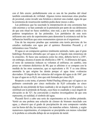 con el falo erecto: probablemente esta es una de las pruebas del ritual
también considerada de virilidad. Algunos textos mencionan otras pruebas
de juventud, como invadir una fortaleza o destruir una ciudad, signo de que
la ceremonia de resurrección también podía durar meses o años.
Las polémicas que ha suscitado la interpretación de esta ceremonia han
sido enormes y se han centrado en la pretensión por parte de sus defensores
de que este ritual no fuese simbólico, sino real, y por lo tanto unido a los
poderes terapéuticos de las pirámides. Los partidarios de esta tesis
utilizaron una serie de experimentos para demostrar la existencia real de las
influencias benéficas que estos monumentos ejercen en el organismo.
Una de las mayores pruebas que sustentan esta teoría proviene de los
estudios realizados con agua por el químico florentino Piccardi y el
informático ruso Trincher.
El agua es un compuesto químico totalmente anómalo, tanto, que el gran
hidrólogo florentino afirmaba que «el agua es el líquido más misterioso de
la creación». Si fuese una sustancia como las otras, debería hervir a 230°;
sin embargo, alcanza el punto de ebullición a 100 °C. A diferencia del agua,
el resto de sustancias reducen su volumen al enfriarse; en cambio, esta
posee un volumen dieléctrico de 80, que es altísimo si se compara con la
medida de las otras sustancias, que es equivalente a 10. Y es esta última
anomalía la que origina las demás porque el agua tiene «valencias
desviadas». El ángulo de las valencias del oxígeno del agua es de 104°, por
lo que el agua no es H2O, sino que está formada por cinco H2O.
Respecto a este tema, el premio Nobel Pauling afirma que «el agua es un
polímero construido por cinco moléculas de H2O colocadas en cinco
ángulos de una pirámide de base cuadrada y de un ángulo de 52 grados». La
similitud con la pirámide de Keops, cuya base es cuadrada y cuyo ángulo de
elevación es de 52°, ha convencido a muchos investigadores de que esta
representa, en realidad, el símbolo del agua.
Piccardi llevó a cabo una serie de experimentos en la célebre pirámide.
Vertió en una probeta una solución de cloruro de bismuto mezclado con
agua, y observó que el grado de precipitación de este compuesto variaba
con las horas del día, las estaciones y las manchas solares. Además, y según
numerosos experimentos, el compuesto se precipitaba con menos velocidad
si la probeta se colocaba debajo de un recipiente de metal.
 