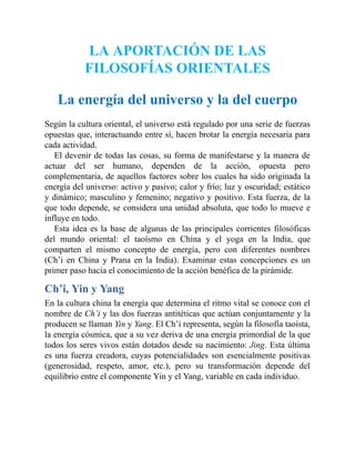 LA APORTACIÓN DE LAS
FILOSOFÍAS ORIENTALES
La energía del universo y la del cuerpo
Según la cultura oriental, el universo está regulado por una serie de fuerzas
opuestas que, interactuando entre sí, hacen brotar la energía necesaria para
cada actividad.
El devenir de todas las cosas, su forma de manifestarse y la manera de
actuar del ser humano, dependen de la acción, opuesta pero
complementaria, de aquellos factores sobre los cuales ha sido originada la
energía del universo: activo y pasivo; calor y frío; luz y oscuridad; estático
y dinámico; masculino y femenino; negativo y positivo. Esta fuerza, de la
que todo depende, se considera una unidad absoluta, que todo lo mueve e
influye en todo.
Esta idea es la base de algunas de las principales corrientes filosóficas
del mundo oriental: el taoísmo en China y el yoga en la India, que
comparten el mismo concepto de energía, pero con diferentes nombres
(Ch’i en China y Prana en la India). Examinar estas concepciones es un
primer paso hacia el conocimiento de la acción benéfica de la pirámide.
Ch’i, Yin y Yang
En la cultura china la energía que determina el ritmo vital se conoce con el
nombre de Ch’i y las dos fuerzas antitéticas que actúan conjuntamente y la
producen se llaman Yin y Yang. El Ch’i representa, según la filosofía taoísta,
la energía cósmica, que a su vez deriva de una energía primordial de la que
todos los seres vivos están dotados desde su nacimiento: Jing. Esta última
es una fuerza creadora, cuyas potencialidades son esencialmente positivas
(generosidad, respeto, amor, etc.), pero su transformación depende del
equilibrio entre el componente Yin y el Yang, variable en cada individuo.
 