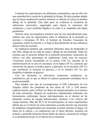 Continuó los experimentos con diferentes contenedores, uno de ellos fue
una reproducción a escala de la pirámide de Keops. De tales pruebas dedujo
que la mayor moderación (quince minutos) se obtenía al colocar la probeta
debajo de la pirámide. Este dato puso en evidencia la existencia de
radiaciones universales, capacitadas para alterar la estructura del
compuesto, y cuyo resultado llegaba a su cenit si se empleaba esta figura
geométrica.
Muchos otros investigadores tomaron nota de este descubrimiento para
realizar una serie de experimentos sobre la influencia de la pirámide en
enzimas y hormonas. El IEA, el Instituto de Estudios Avanzados de
Argentina, realizó la mayoría y se llegó al descubrimiento de una influencia
directa sobre las enzimas.
Se emplearon probetas que contenían diferentes tipos de preparados al
aire libre, debajo de un cubo de metal y debajo de una pirámide. Todas las
enzimas que se pusieron debajo de la pirámide presentaron variaciones de
relieve, con altos porcentajes de rendimiento. Entre estas las mayores
variaciones fueron encontradas en la ureasis (150 %), causante de la
transformación de la urea en amoniaco; en la lipasa (70 %), sustancia que
transforma las grasas en ácidos grasos y glicerina; en la invertasis (50 %),
que transforma la sacarosa en glucosa, y en la amilasis (42 %), que
desdobla el almidón en glucosa.
Con las hormonas se obtuvieron variaciones cualitativas, no
cuantitativas, por lo que se afirmó el carácter puramente enzimático de la
acción piramidal.
Para ampliar este tipo de investigaciones el ESP Laboratory de Los
Ángeles realizó dos pirámides de una altura de 1,83 y 2,44 metros,
respectivamente, para verificar los flujos de energía presentes en el interior
de estas estructuras. Después de numerosos experimentos realizados con
herramientas sofisticadas fueron individualizados en el interior de las
pirámides centros de energía diferenciados, similares a los chakras del
cuerpo humano. Más del 80 % de los participantes de estos experimentos
afirmó que en el interior de estas estructuras se podía advertir una sensación
de templanza tranquilizadora que alcanzaba su punto máximo al llegar a la
altura de la cabeza y en sedestación con el busto derecho, mientras era
molesta y generaba molestias físicas (dolor de cabeza, sensación de vértigo)
si se permanecía de pie en el interior de la estructura.
 
