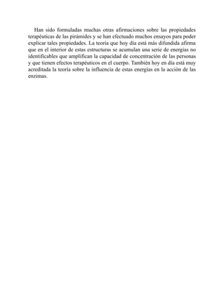 Han sido formuladas muchas otras afirmaciones sobre las propiedades
terapéuticas de las pirámides y se han efectuado muchos ensayos para poder
explicar tales propiedades. La teoría que hoy día está más difundida afirma
que en el interior de estas estructuras se acumulan una serie de energías no
identificables que amplifican la capacidad de concentración de las personas
y que tienen efectos terapéuticos en el cuerpo. También hoy en día está muy
acreditada la teoría sobre la influencia de estas energías en la acción de las
enzimas.
 