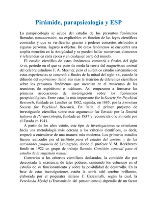 Pirámide, parapsicología y ESP
La parapsicología se ocupa del estudio de los presuntos fenómenos
llamados paranormales, no explicables en función de las leyes científicas
conocidas y que se verificarían gracias a poderes concretos atribuidos a
algunas personas, lugares u objetos. De estos fenómenos se encuentra una
amplia mención en la Antigüedad y se pueden hallar numerosos elementos
y referencias en cada época y en cualquier parte del mundo.
El estudio científico de estos fenómenos comenzó a finales del siglo
XVIII, periodo en el que se puso de moda la teoría del magnetismo animal
del célebre estudioso F. A. Mesmer, pero el auténtico estudio sistemático de
estas experiencias se concretó a finales de la mitad del siglo XX, cuando la
difusión del espiritismo llamó aún más la atención de diferentes científicos
sobre los presuntos fenómenos que sucedían en el transcurso de las
reuniones de espiritismo o médiums. Así empezaron a formarse las
primeras asociaciones de investigación sobre los fenómenos
parapsicológicos. Entre estas, la más importante fue la Society for Psychical
Research, fundada en Londres en 1882, seguida, en 1885, por la American
Society for Psychical Research. En Italia, el primer proyecto de
investigación científica sobre este argumento fue llevado por la Società
Italiana di Parapsicologia, fundada en 1937 y reconocida oficialmente por
el Estado en 1941.
A partir de los años veinte, este tipo de investigaciones se orientaron
hacia una metodología más cercana a los criterios científicos, es decir,
empezó a entenderse de una manera más moderna. Los primeros estudios
fueron realizados por el Instituto para el estudio del cerebro y de las
actividades psíquicas de Leningrado, donde el profesor V. M. Beckhterev
fundó en 1922 un grupo de trabajo llamado Comisión especial para el
estudio de la sugestión mental.
Contrarios a los criterios científicos declarados, la comisión dio por
descontada la existencia de tales poderes, centrando los esfuerzos en el
estudio de su funcionamiento y sobre la posibilidad de desarrollo. En la
base de estas investigaciones estaba la teoría «del cerebro brillante»,
elaborada por el psiquiatra italiano F. Cazzamalli, según la cual, la
Peredacha Myslej («Transmisión del pensamiento») dependía de un factor
 