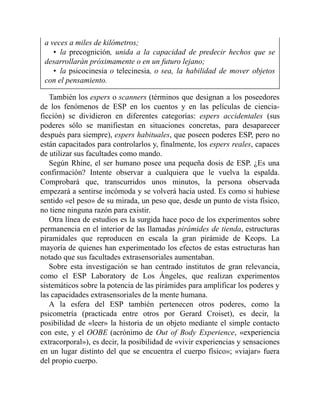 a veces a miles de kilómetros;
• la precognición, unida a la capacidad de predecir hechos que se
desarrollarán próximamente o en un futuro lejano;
• la psicocinesia o telecinesia, o sea, la habilidad de mover objetos
con el pensamiento.
También los espers o scanners (términos que designan a los poseedores
de los fenómenos de ESP en los cuentos y en las películas de ciencia-
ficción) se dividieron en diferentes categorías: espers accidentales (sus
poderes sólo se manifiestan en situaciones concretas, para desaparecer
después para siempre), espers habituales, que poseen poderes ESP, pero no
están capacitados para controlarlos y, finalmente, los espers reales, capaces
de utilizar sus facultades como mando.
Según Rhine, el ser humano posee una pequeña dosis de ESP. ¿Es una
confirmación? Intente observar a cualquiera que le vuelva la espalda.
Comprobará que, transcurridos unos minutos, la persona observada
empezará a sentirse incómoda y se volverá hacia usted. Es como si hubiese
sentido «el peso» de su mirada, un peso que, desde un punto de vista físico,
no tiene ninguna razón para existir.
Otra línea de estudios es la surgida hace poco de los experimentos sobre
permanencia en el interior de las llamadas pirámides de tienda, estructuras
piramidales que reproducen en escala la gran pirámide de Keops. La
mayoría de quienes han experimentado los efectos de estas estructuras han
notado que sus facultades extrasensoriales aumentaban.
Sobre esta investigación se han centrado institutos de gran relevancia,
como el ESP Laboratory de Los Ángeles, que realizan experimentos
sistemáticos sobre la potencia de las pirámides para amplificar los poderes y
las capacidades extrasensoriales de la mente humana.
A la esfera del ESP también pertenecen otros poderes, como la
psicometría (practicada entre otros por Gerard Croiset), es decir, la
posibilidad de «leer» la historia de un objeto mediante el simple contacto
con este, y el OOBE (acrónimo de Out of Body Experience, «experiencia
extracorporal»), es decir, la posibilidad de «vivir experiencias y sensaciones
en un lugar distinto del que se encuentra el cuerpo físico»; «viajar» fuera
del propio cuerpo.
 