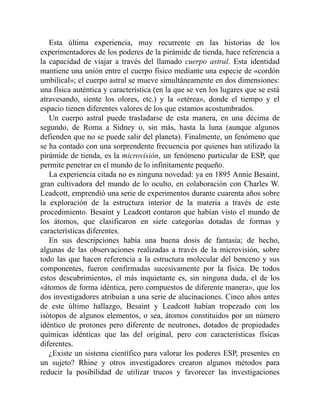 Esta última experiencia, muy recurrente en las historias de los
experimentadores de los poderes de la pirámide de tienda, hace referencia a
la capacidad de viajar a través del llamado cuerpo astral. Esta identidad
mantiene una unión entre el cuerpo físico mediante una especie de «cordón
umbilical»; el cuerpo astral se mueve simultáneamente en dos dimensiones:
una física auténtica y característica (en la que se ven los lugares que se está
atravesando, siente los olores, etc.) y la «etérea», donde el tiempo y el
espacio tienen diferentes valores de los que estamos acostumbrados.
Un cuerpo astral puede trasladarse de esta manera, en una décima de
segundo, de Roma a Sidney o, sin más, hasta la luna (aunque algunos
defienden que no se puede salir del planeta). Finalmente, un fenómeno que
se ha contado con una sorprendente frecuencia por quienes han utilizado la
pirámide de tienda, es la microvisión, un fenómeno particular de ESP, que
permite penetrar en el mundo de lo infinitamente pequeño.
La experiencia citada no es ninguna novedad: ya en 1895 Annie Besaint,
gran cultivadora del mundo de lo oculto, en colaboración con Charles W.
Leadcott, emprendió una serie de experimentos durante cuarenta años sobre
la exploración de la estructura interior de la materia a través de este
procedimiento. Besaint y Leadcott contaron que habían visto el mundo de
los átomos, que clasificaron en siete categorías dotadas de formas y
características diferentes.
En sus descripciones había una buena dosis de fantasía; de hecho,
algunas de las observaciones realizadas a través de la microvisión, sobre
todo las que hacen referencia a la estructura molecular del benceno y sus
componentes, fueron confirmadas sucesivamente por la física. De todos
estos descubrimientos, el más inquietante es, sin ninguna duda, el de los
«átomos de forma idéntica, pero compuestos de diferente manera», que los
dos investigadores atribuían a una serie de alucinaciones. Cinco años antes
de este último hallazgo, Besaint y Leadcott habían tropezado con los
isótopos de algunos elementos, o sea, átomos constituidos por un número
idéntico de protones pero diferente de neutrones, dotados de propiedades
químicas idénticas que las del original, pero con características físicas
diferentes.
¿Existe un sistema científico para valorar los poderes ESP, presentes en
un sujeto? Rhine y otros investigadores crearon algunos métodos para
reducir la posibilidad de utilizar trucos y favorecer las investigaciones
 