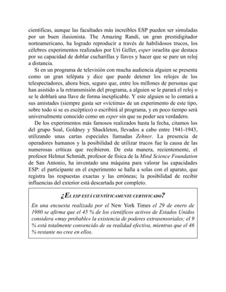 científicas, aunque las facultades más increíbles ESP pueden ser simuladas
por un buen ilusionista. The Amazing Randi, un gran prestidigitador
norteamericano, ha logrado reproducir a través de habilidosos trucos, los
célebres experimentos realizados por Uri Geller, esper israelita que destaca
por su capacidad de doblar cucharillas y llaves y hacer que se pare un reloj
a distancia.
Si en un programa de televisión con mucha audiencia alguien se presenta
como un gran telépata y dice que puede detener los relojes de los
telespectadores, ahora bien, seguro que, entre los millones de personas que
han asistido a la retransmisión del programa, a alguien se le parará el reloj o
se le doblará una llave de forma inexplicable. Y este alguien se lo contará a
sus amistades (siempre gusta ser «víctima» de un experimento de este tipo,
sobre todo si se es escéptico) o escribirá al programa, y en poco tiempo será
universalmente conocido como un esper sin que su poder sea verdadero.
De los experimentos más famosos realizados hasta la fecha, citamos los
del grupo Soal, Goldney y Shackleton, llevados a cabo entre 1941-1943,
utilizando unas cartas especiales llamadas Zehner. La presencia de
operadores humanos y la posibilidad de utilizar trucos fue la causa de las
numerosas críticas que recibieron. De esta manera, recientemente, el
profesor Helmut Schmidt, profesor de física de la Mind Science Foundation
de San Antonio, ha inventado una máquina para valorar las capacidades
ESP: el participante en el experimento se halla a solas con el aparato, que
registra las respuestas exactas y las erróneas; la posibilidad de recibir
influencias del exterior está descartada por completo.
¿EL ESP ESTÁ CIENTÍFICAMENTE CERTIFICADO?
En una encuesta realizada por el New York Times el 29 de enero de
1980 se afirma que el 45 % de los científicos activos de Estados Unidos
considera «muy probable» la existencia de poderes extrasensoriales; el 9
% está totalmente convencido de su realidad efectiva, mientras que el 46
% restante no cree en ellos.
 