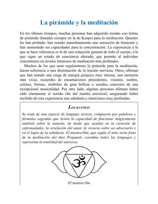 La pirámide y la meditación
En los últimos tiempos, muchas personas han adquirido tiendas con forma
de pirámide (basadas siempre en la de Keops) para la meditación. Quienes
las han probado, han notado inmediatamente una sensación de bienestar y
han aumentado sus capacidades para la concentración. La experiencia a la
que se hace referencia es la de una relajación general de todo el cuerpo, a la
que sigue un estado de conciencia alterado, que permite al individuo
concentrarse en niveles interiores de meditación más profundos.
Muchos de los que usan regularmente la pirámide para la meditación,
hacen referencia a una disminución de la tensión nerviosa. Otros, afirman
que han notado una carga de energía psíquica muy intensa, una memoria
más vivaz, recuerdos de encarnaciones precedentes, visiones, sueños,
colores, formas, símbolos de gran belleza o sonidos concretos de una
excepcional musicalidad. Por otro lado, algunas personas afirman haber
oído claramente el sonido Om del mantra universal, asegurando haber
recibido de esta experiencia una sabiduría e intuiciones muy profundas.
LOS MANTRAS
Se trata de una especie de lenguaje secreto, compuesto por palabras y
fórmulas sagradas que tienen la capacidad de funcionar mágicamente
también sobre la materia, de modo que ayudan en la curación de
enfermedades, la revelación del amor, la victoria sobre un adversario y
en el logro de la sabiduría. El mantra Om, que según el mito sería fruto
de la meditación del dios Prajapati, coordina todos los lenguajes y
representa la totalidad del universo.
El mantra Om
 