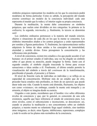 símbolos psíquicos representan los modelos en los que la conciencia podrá
modelarse de forma particular. Como es sabido, la percepción del mundo
externo constituye un modelo de la conciencia individual: cada uno
representa el mundo que le rodea y el interior según su propia conciencia.
Durante la meditación, la mente debe concentrarse en símbolos
psíquicos, que suelen estar divididos en tres categorías: la primera es la
ordinaria; la segunda, intermedia; y, finalmente, la tercera se denomina
sutil.
Los símbolos ordinarios pertenecen a la materia del mundo exterior,
objetos o situaciones de cada día en los que la mente se concentra. Los
símbolos intermedios aluden a los centros psíquicos y están representados
por sonidos y figuras particulares. Y, finalmente, las representaciones sutiles
adquieren la forma de ideas unidas a los conceptos de inmortalidad,
eternidad y sentido divino. Estos presuponen la concentración y las
reflexiones más profundas.
A nivel de conciencia, existen tres estadios a los que puede acceder el ser
humano: en el primer estadio el individuo, una vez ha elegido un símbolo
sobre el que presta su atención, puede imaginar la forma. Junto con el
segundo estadio, el símbolo elegido trasciende la forma para evocar
sensaciones o ideas unidas a él. Finalmente, el último estadio permite la
visualización del símbolo a través del continuum de la transformación,
percibiendo el pasado, el presente y el futuro.
El nivel de fruición varía de individuo en individuo y se refleja en su
capacidad de concentración. Disfrutar más de un estadio que de otro,
proceder hacia estadios más profundos, es fruto de un ejercicio que puede
durar toda una vida. Cuando la mente está distraída, fluctuante, los objetos
son como «visiones»; sin embargo, cuando la mente está tranquila y en
armonía, el objeto se imagina desde su esencia.
Llegados a este punto, recordamos que el hombre vive sobre diferentes
niveles de conciencia y que, por lo general, es consciente de una sola
existencia, aquella que hace referencia al estado de conciencia pura. Los
otros niveles, como el subconsciente e inconsciente, se desconocen: así,
cuando se practica la meditación y nos concentramos sobre un símbolo
psíquico, a nuestra mente no solamente llega aquel símbolo, sino también
otras imágenes, es decir, otras figuras, inhibiciones, represiones, complejos
y todo lo oculto en los planos más recónditos de la conciencia.
 