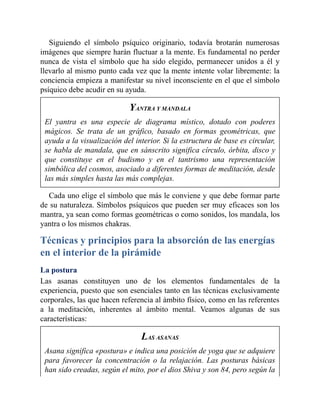 Siguiendo el símbolo psíquico originario, todavía brotarán numerosas
imágenes que siempre harán fluctuar a la mente. Es fundamental no perder
nunca de vista el símbolo que ha sido elegido, permanecer unidos a él y
llevarlo al mismo punto cada vez que la mente intente volar libremente: la
conciencia empieza a manifestar su nivel inconsciente en el que el símbolo
psíquico debe acudir en su ayuda.
YANTRA Y MANDALA
El yantra es una especie de diagrama místico, dotado con poderes
mágicos. Se trata de un gráfico, basado en formas geométricas, que
ayuda a la visualización del interior. Si la estructura de base es circular,
se habla de mandala, que en sánscrito significa círculo, órbita, disco y
que constituye en el budismo y en el tantrismo una representación
simbólica del cosmos, asociado a diferentes formas de meditación, desde
las más simples hasta las más complejas.
Cada uno elige el símbolo que más le conviene y que debe formar parte
de su naturaleza. Símbolos psíquicos que pueden ser muy eficaces son los
mantra, ya sean como formas geométricas o como sonidos, los mandala, los
yantra o los mismos chakras.
Técnicas y principios para la absorción de las energías
en el interior de la pirámide
La postura
Las asanas constituyen uno de los elementos fundamentales de la
experiencia, puesto que son esenciales tanto en las técnicas exclusivamente
corporales, las que hacen referencia al ámbito físico, como en las referentes
a la meditación, inherentes al ámbito mental. Veamos algunas de sus
características:
LAS ASANAS
Asana significa «postura» e indica una posición de yoga que se adquiere
para favorecer la concentración o la relajación. Las posturas básicas
han sido creadas, según el mito, por el dios Shiva y son 84, pero según la
 