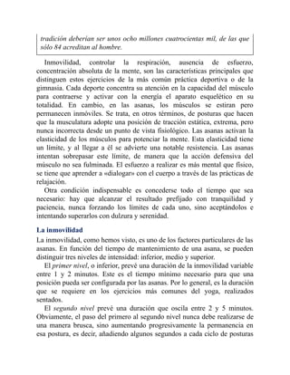 tradición deberían ser unos ocho millones cuatrocientas mil, de las que
sólo 84 acreditan al hombre.
Inmovilidad, controlar la respiración, ausencia de esfuerzo,
concentración absoluta de la mente, son las características principales que
distinguen estos ejercicios de la más común práctica deportiva o de la
gimnasia. Cada deporte concentra su atención en la capacidad del músculo
para contraerse y activar con la energía el aparato esquelético en su
totalidad. En cambio, en las asanas, los músculos se estiran pero
permanecen inmóviles. Se trata, en otros términos, de posturas que hacen
que la musculatura adopte una posición de tracción estática, extrema, pero
nunca incorrecta desde un punto de vista fisiológico. Las asanas activan la
elasticidad de los músculos para potenciar la mente. Esta elasticidad tiene
un límite, y al llegar a él se advierte una notable resistencia. Las asanas
intentan sobrepasar este límite, de manera que la acción defensiva del
músculo no sea fulminada. El esfuerzo a realizar es más mental que físico,
se tiene que aprender a «dialogar» con el cuerpo a través de las prácticas de
relajación.
Otra condición indispensable es concederse todo el tiempo que sea
necesario: hay que alcanzar el resultado prefijado con tranquilidad y
paciencia, nunca forzando los límites de cada uno, sino aceptándolos e
intentando superarlos con dulzura y serenidad.
La inmovilidad
La inmovilidad, como hemos visto, es uno de los factores particulares de las
asanas. En función del tiempo de mantenimiento de una asana, se pueden
distinguir tres niveles de intensidad: inferior, medio y superior.
El primer nivel, o inferior, prevé una duración de la inmovilidad variable
entre 1 y 2 minutos. Este es el tiempo mínimo necesario para que una
posición pueda ser configurada por las asanas. Por lo general, es la duración
que se requiere en los ejercicios más comunes del yoga, realizados
sentados.
El segundo nivel prevé una duración que oscila entre 2 y 5 minutos.
Obviamente, el paso del primero al segundo nivel nunca debe realizarse de
una manera brusca, sino aumentando progresivamente la permanencia en
esa postura, es decir, añadiendo algunos segundos a cada ciclo de posturas
 