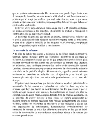 que se realizan estando sentado. De esta manera se puede llegar hasta unos
5 minutos de duración: en este caso la dificultad no estribará tanto en la
postura que se tenga que realizar, que será más cómoda, sino en que no se
podrán evitar otros movimientos, imperceptibles del cuerpo, que deben ser
controlados totalmente.
El tercer nivel, cuya duración oscila entre los 5 y 15 minutos, distingue
las asanas destinadas a los expertos. El aumento es gradual y presupone el
control absoluto de la propia voluntad.
A estos tres niveles hay que añadir un cuarto, llamado nivel máximo, en
el que la duración de cada posición puede prolongarse hasta las tres horas.
A este nivel, objetivo primario en los antiguos textos de yoga, sólo pueden
llegar los grandes yoguis hindúes o sus alumnos.
La ausencia de esfuerzo
A la hora de definir las asanas y distinguir de la común práctica deportiva,
también hemos incluido entre sus elementos distintivos la ausencia de
esfuerzo. Es necesario aclarar qué es lo que entendemos por esfuerzo: para
realizar correctamente las asanas hay que contraer de manera muy vigorosa
los músculos, pero sin llegar a superar los límites de la contracción normal.
Un claro síntoma de esfuerzo y de error técnico es la vibración del músculo
vinculado en la posición elegida. Si esto sucede, significa que el esfuerzo
realizado es excesivo en relación con el ejercicio y se tendrá que
interrumpir este ejercicio para retomarlo gradualmente con el paso del
tiempo.
El primer objetivo que hay que intentar alcanzar desde el principio de la
realización de las asanas es realizarlas sin esfuerzo. Para lograrlo, lo
primero que hay que hacer es desinteresarse por los progresos o por el
hecho de que estos no sean visibles. La indiferencia se opone a la idea de
competición de quien practica algún deporte. Con la práctica cotidiana, sin
la ansiedad de querer mejorar a toda costa, se logrará comprender de
manera natural la técnica necesaria para realizar correctamente una asana,
es decir, cuáles son los puntos de resistencia de los músculos y cuáles son
sus capacidades de estiramiento. Ejercitándolos constantemente, se
aprenderá la manera de tratar los diferentes músculos en los que es inútil
evitar la intervención de movimientos musculares ajenos a la postura que
estamos practicando.
 