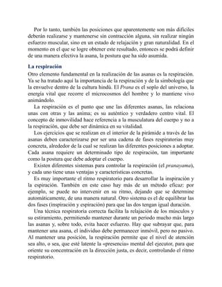 Por lo tanto, también las posiciones que aparentemente son más difíciles
deberán realizarse y mantenerse sin contracción alguna, sin realizar ningún
esfuerzo muscular, sino en un estado de relajación y gran naturalidad. En el
momento en el que se logre obtener este resultado, entonces se podrá definir
de una manera efectiva la asana, la postura que ha sido asumida.
La respiración
Otro elemento fundamental en la realización de las asanas es la respiración.
Ya se ha tratado aquí la importancia de la respiración y de la simbología que
la envuelve dentro de la cultura hindú. El Prana es el soplo del universo, la
energía vital que recorre el microcosmos del hombre y lo mantiene vivo
animándolo.
La respiración es el punto que une las diferentes asanas, las relaciona
unas con otras y las anima; es su auténtico y verdadero centro vital. El
concepto de inmovilidad hace referencia a la musculatura del cuerpo y no a
la respiración, que debe ser dinámica en su vitalidad.
Los ejercicios que se realizan en el interior de la pirámide a través de las
asanas deben caracterizarse por ser una cadena de fases respiratorias muy
concreta, alrededor de la cual se realizan las diferentes posiciones a adoptar.
Cada asana requiere un determinado tipo de respiración, tan importante
como la postura que debe adoptar el cuerpo.
Existen diferentes sistemas para controlar la respiración (el pranayama),
y cada uno tiene unas ventajas y características concretas.
Es muy importante el ritmo respiratorio para desarrollar la inspiración y
la espiración. También en este caso hay más de un método eficaz: por
ejemplo, se puede no intervenir en su ritmo, dejando que se determine
automáticamente, de una manera natural. Otro sistema es el de equilibrar las
dos fases (inspiración y espiración) para que las dos tengan igual duración.
Una técnica respiratoria correcta facilita la relajación de los músculos y
su estiramiento, permitiendo mantener durante un periodo mucho más largo
las asanas y, sobre todo, evita hacer esfuerzo. Hay que subrayar que, para
mantener una asana, el individuo debe permanecer inmóvil, pero no pasivo.
Al mantener una posición, la respiración permite que el nivel de atención
sea alto, o sea, que esté latente la «presencia» mental del ejecutor, para que
oriente su concentración en la dirección justa, es decir, controlando el ritmo
respiratorio.
 