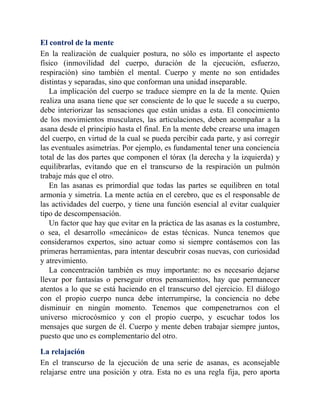El control de la mente
En la realización de cualquier postura, no sólo es importante el aspecto
físico (inmovilidad del cuerpo, duración de la ejecución, esfuerzo,
respiración) sino también el mental. Cuerpo y mente no son entidades
distintas y separadas, sino que conforman una unidad inseparable.
La implicación del cuerpo se traduce siempre en la de la mente. Quien
realiza una asana tiene que ser consciente de lo que le sucede a su cuerpo,
debe interiorizar las sensaciones que están unidas a esta. El conocimiento
de los movimientos musculares, las articulaciones, deben acompañar a la
asana desde el principio hasta el final. En la mente debe crearse una imagen
del cuerpo, en virtud de la cual se pueda percibir cada parte, y así corregir
las eventuales asimetrías. Por ejemplo, es fundamental tener una conciencia
total de las dos partes que componen el tórax (la derecha y la izquierda) y
equilibrarlas, evitando que en el transcurso de la respiración un pulmón
trabaje más que el otro.
En las asanas es primordial que todas las partes se equilibren en total
armonía y simetría. La mente actúa en el cerebro, que es el responsable de
las actividades del cuerpo, y tiene una función esencial al evitar cualquier
tipo de descompensación.
Un factor que hay que evitar en la práctica de las asanas es la costumbre,
o sea, el desarrollo «mecánico» de estas técnicas. Nunca tenemos que
considerarnos expertos, sino actuar como si siempre contásemos con las
primeras herramientas, para intentar descubrir cosas nuevas, con curiosidad
y atrevimiento.
La concentración también es muy importante: no es necesario dejarse
llevar por fantasías o perseguir otros pensamientos, hay que permanecer
atentos a lo que se está haciendo en el transcurso del ejercicio. El diálogo
con el propio cuerpo nunca debe interrumpirse, la conciencia no debe
disminuir en ningún momento. Tenemos que compenetrarnos con el
universo microcósmico y con el propio cuerpo, y escuchar todos los
mensajes que surgen de él. Cuerpo y mente deben trabajar siempre juntos,
puesto que uno es complementario del otro.
La relajación
En el transcurso de la ejecución de una serie de asanas, es aconsejable
relajarse entre una posición y otra. Esta no es una regla fija, pero aporta
 