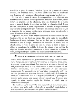 beneficios a quien la respeta. Muchos siguen las posturas de manera
continua, sin detenerse nunca. No puede decirse que esto sea incorrecto,
pero descansar entre una asana y la siguiente puede ser muy productivo.
Por otro lado, el punto de partida de estas posiciones es la relajación, que
permite activar el menor número posible de músculos. Por lo tanto, si una
postura se empieza con la relajación, tiene que terminar de la misma
manera, antes de iniciar la sucesiva; es decir, la relajación final de una
posición corresponde al punto de partida de la próxima. Recuperarse entre
las posiciones es importante para restablecer una serie de funciones que, en
la ejecución de una asana, podrían verse alteradas, como por ejemplo, el
latido del corazón y la respiración.
El paso de una asana a otra debería derivar de la normalización de estas
funciones. No hay un límite de tiempo fijo, varía según las capacidades
fisiológicas de cada individuo. Aun así se dice que la relajación hace
referencia a todo el cuerpo. Además de los músculos del tronco y de las
articulaciones, se relaja la cara: los ojos, las orejas, la nariz, la boca, los
labios, la mandíbula, la barbilla, la frente, las sienes y las mejillas. La
relajación de todos los músculos mímicos, es decir, los que dan expresión al
rostro, es importante para alcanzar una auténtica serenidad emotiva.
EL SECRETO DE LAS ASANAS: MANTENER BAJO CONTROL LA MENTE
Hemos hecho referencia a que, para mantener el cuerpo inmóvil durante
cierto tiempo, la mayor dificultad proviene de la exigencia de la mente
de romper con la inmovilidad. Esta transcurre de manera inquieta de
una parte del yo hasta la otra, induciéndolo a realizar aunque sea un
pequeño movimiento, una leve contracción de los músculos,
trastornando los pensamientos del individuo concentrados sobre la
posición que tiene que mantener, intentando así alejarlos de la situación
en la que se encuentra. Esta es la mayor dificultad con la que se pueda
tropezar quien asume una asana: intentar impedir que la mente, una
especie de simio inquieto según los hindúes, se rebele ante la
inmovilidad del cuerpo.
La mente no será encerrada, sino depurada de sus pensamientos
negativos; será gobernada, reduciendo su actividad, moderándola y
disminuyendo los pensamientos que afloran en la conciencia.
 