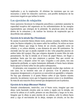 implicados y en la respiración. Al eliminar las tensiones que no son
necesarias y aislar los músculos «activos», será posible deshacerse de las
emociones negativas que turban la mente.
Los ejercicios de relajación
Estos ejercicios favorecen la relajación psicofísica y permiten aumentar la
capacidad receptiva del organismo en los enfrentamientos de las energías
regeneradoras que emergen de la pirámide. Se practican antes de entrar
dentro de la estructura y de realizar las técnicas de respiración que se
describirán más adelante.
Ejercicio de la mirada fija (Thratakam)
Se asume la posición básica (busto recto, piernas cruzadas, hombros hacia
atrás, los brazos relajados y las manos sobre las rodillas). Se utiliza un trozo
de papel blanco que tenga la forma de un círculo, pequeño como un
cilantro, y se coloca delante, a una distancia de unos 40 centímetros. Se
enciende una luz que se pueda expandir (o dos velas pequeñas puestas en
ambos lados del cuerpo). Hay que relajarse dejando la mente libre de todo
pensamiento. Se fija la mirada en el trozo de papel blanco, sin llegar a
pestañear, hasta que los ojos empiecen a quemar. Hay que resistir un
segundo más y después cerrar los ojos. Llegados a este punto, tras una
inspiración profunda, se espira lentamente doblando el busto hacia delante
hasta apoyar la frente sobre los dos puños sobrepuestos.
Al principio, este resquemor en los ojos puede resultar algo molesto: en
este caso, no se insistirá más con el ejercicio. Con la práctica este
resquemor desaparecerá y el ejercicio se convertirá en agradable y relajante.
No hay que alarmarse si el punto blanco sobre el que fijamos nuestra
atención, las primeras veces que lo hagamos parece como si se desdoblase.
Se trata de una reacción física normal que desaparecerá con la práctica.
Ejercicio de la abeja (Bhramari Mudra)
Sentado cómodamente, inmóviles, con el busto recto, imagine que una
abeja vuela haciendo círculos ante su rostro y sígala con la mirada, sin
mover la cabeza ni el cuello, primero en una dirección y luego en la otra.
Imagine que la abeja se para encima de su cabeza, eche la cabeza hacia
atrás y siga el movimiento de la abeja, siempre en círculo, en los dos
 