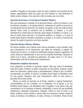 sentidos. Llegados a este punto, cierre los ojos y tápelos con la palma de las
manos, apoyándolas sobre las cejas; de esta manera se evita presionar el
bulbo ocular; relájese. Este ejercicio sólo se realiza una vez al día.
Ejercicio de la luna y el sol (Surya Chandra Mudra)
Hay que permanecer sentado en la posición básica, sobre los talones o con
las piernas cruzadas, y el cuerpo inmóvil, solamente el cuello se moverá en
la realización de este ejercicio. Se inspira; al espirar, se lleva la cabeza hacia
delante hasta tocar el esternón con la barbilla; se inspira, y se gira
lentamente el cuello hacia la derecha, hasta llegar al hombro; se espira, y se
gira el cuello hasta llevarlo a la posición anterior; se inspira, y se gira el
cuello hasta llegar al hombro izquierdo; se espira, y se vuelve a la posición
inicial. Se repite el ejercicio en el otro sentido.
Ejercicio del pez (Matsya Mudra)
Se realiza sentado, con el busto recto, brazos relajados y ojos cerrados. Hay
que concentrarse en la respiración, que debe ser tranquila y regular. Se
inspira por la nariz y se retiene la respiración durante algunos segundos (10
como máximo) manteniendo el aire con las mejillas hinchadas. Después se
espira con la boca, vaciando los pulmones. Se repite entre 5 y 10 veces,
aumentando cada día el número de respiraciones.
Relajación completa (Savasana)
Esta relajación se efectúa en posición supina. Hay que sentir el abandono
total del cuerpo. Primero se debe concentrar en una pierna: inspirar, estirar
todos los músculos; espirar lenta y profundamente, relajar el pie, el tobillo,
la pantorrilla, la rodilla, el muslo y el glúteo hasta llegar al abandono total
de esta pierna. Después, hay que concentrarse sobre la otra pierna y
proceder del mismo modo.
Ahora, se centra la atención en el busto: inspirar y espirar lentamente,
concentrándose en los costados, en el abdomen, en el pecho y en los
hombros hasta llegar a un abandono total. Llegados a este punto, hay que
concentrarse en la columna vertebral, estirándola a través de una profunda
inspiración, espirando lentamente; relajarla. Ahora le toca el turno a un
brazo: inspirar, cerrar el puño y estirar todos los músculos; espirar, relajar la
mano, la muñeca, el antebrazo, el codo, el brazo y el hombro. Pasar al otro
 