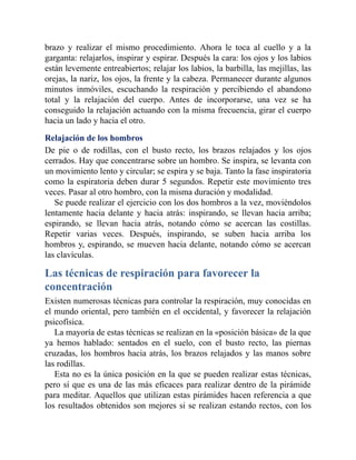 brazo y realizar el mismo procedimiento. Ahora le toca al cuello y a la
garganta: relajarlos, inspirar y espirar. Después la cara: los ojos y los labios
están levemente entreabiertos; relajar los labios, la barbilla, las mejillas, las
orejas, la nariz, los ojos, la frente y la cabeza. Permanecer durante algunos
minutos inmóviles, escuchando la respiración y percibiendo el abandono
total y la relajación del cuerpo. Antes de incorporarse, una vez se ha
conseguido la relajación actuando con la misma frecuencia, girar el cuerpo
hacia un lado y hacia el otro.
Relajación de los hombros
De pie o de rodillas, con el busto recto, los brazos relajados y los ojos
cerrados. Hay que concentrarse sobre un hombro. Se inspira, se levanta con
un movimiento lento y circular; se espira y se baja. Tanto la fase inspiratoria
como la espiratoria deben durar 5 segundos. Repetir este movimiento tres
veces. Pasar al otro hombro, con la misma duración y modalidad.
Se puede realizar el ejercicio con los dos hombros a la vez, moviéndolos
lentamente hacia delante y hacia atrás: inspirando, se llevan hacia arriba;
espirando, se llevan hacia atrás, notando cómo se acercan las costillas.
Repetir varias veces. Después, inspirando, se suben hacia arriba los
hombros y, espirando, se mueven hacia delante, notando cómo se acercan
las clavículas.
Las técnicas de respiración para favorecer la
concentración
Existen numerosas técnicas para controlar la respiración, muy conocidas en
el mundo oriental, pero también en el occidental, y favorecer la relajación
psicofísica.
La mayoría de estas técnicas se realizan en la «posición básica» de la que
ya hemos hablado: sentados en el suelo, con el busto recto, las piernas
cruzadas, los hombros hacia atrás, los brazos relajados y las manos sobre
las rodillas.
Esta no es la única posición en la que se pueden realizar estas técnicas,
pero sí que es una de las más eficaces para realizar dentro de la pirámide
para meditar. Aquellos que utilizan estas pirámides hacen referencia a que
los resultados obtenidos son mejores si se realizan estando rectos, con los
 