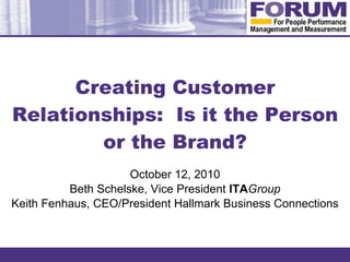 Creating Customer Relationships:  Is it the Person or the Brand? October 12, 2010 Beth Schelske, Vice President  ITA Group Keith Fenhaus, CEO/President Hallmark Business Connections 