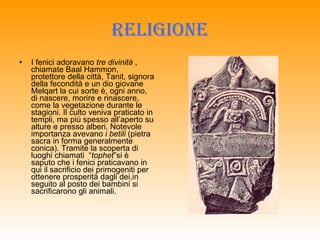 RELIGIONE I fenici adoravano  tre divinità  , chiamate Baal Hammon, protettore della città, Tanit, signora della fecondità e un dio giovane Melqart la cui sorte è, ogni anno, di nascere, morire e rinascere, come la vegetazione durante le stagioni. Il culto veniva praticato in templi, ma più spesso all’aperto su alture e presso alberi. Notevole importanza avevano  i betili  (pietra sacra in forma generalmente conica). Tramite la scoperta di luoghi chiamati  “ tophet ”si è saputo che i fenici praticavano in qui il sacrificio dei primogeniti per ottenere prosperità dagli dei,in seguito al posto dei bambini si sacrificarono gli animali. 