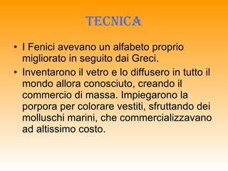 TECNICA I Fenici avevano un alfabeto proprio migliorato in seguito dai Greci. Inventarono il vetro e lo diffusero in tutto il mondo allora conosciuto, creando il commercio di massa. Impiegarono la porpora per colorare vestiti, sfruttando dei molluschi marini, che commercializzavano ad altissimo costo. 