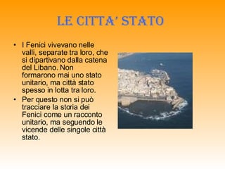 LE CITTA’ STATO   I Fenici vivevano nelle valli, separate tra loro, che si dipartivano dalla catena del Libano. Non formarono mai uno stato unitario, ma città stato spesso in lotta tra loro. Per questo non si può tracciare la storia dei Fenici come un racconto unitario, ma seguendo le vicende delle singole città stato. 