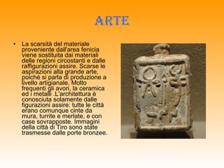 ARTE La scarsità del materiale proveniente dall'area fenicia viene sostituita dai materiali delle regioni circostanti e dalle raffigurazioni assire. Scarse le aspirazioni alla grande arte, poiché si parla di produzione a livello artigianale. Molto frequenti gli avori, la ceramica ed i metalli .L'architettura è conosciuta solamente dalle figurazioni assire: tutte le città erano comunque cinte da mura, turrite e merlate, e con case sovrapposte. Immagini della città di Tiro sono state trasmesse dalle porte bronzee. 