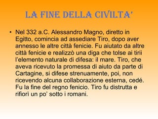 LA FINE DELLA CIVILTA’ Nel 332 a.C. Alessandro Magno, diretto in Egitto, comincia ad assediare Tiro, dopo aver annesso le altre città fenicie. Fu aiutato da altre città fenicie e realizzò una diga che tolse ai tirii l’elemento naturale di difesa: il mare. Tiro, che aveva ricevuto la promessa di aiuto da parte di Cartagine, si difese strenuamente, poi, non ricevendo alcuna collaborazione esterna, cedé. Fu la fine del regno fenicio. Tiro fu distrutta e rifiorì un po’ sotto i romani.  