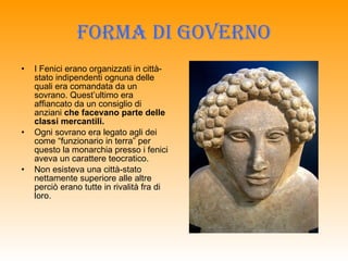 Forma di governo I Fenici erano organizzati in città-stato indipendenti ognuna delle quali era comandata da un sovrano. Quest’ultimo era affiancato da un consiglio di anziani  che facevano parte delle classi mercantili. Ogni sovrano era legato agli dei come “funzionario in terra” per questo la monarchia presso i fenici aveva un carattere teocratico. Non esisteva una città-stato nettamente superiore alle altre perciò erano tutte in rivalità fra di loro. 