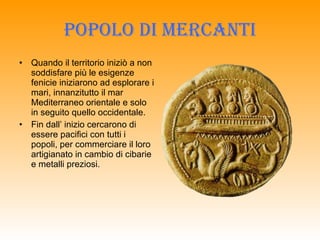 Popolo di mercanti Quando il territorio iniziò a non soddisfare più le esigenze fenicie iniziarono ad esplorare i mari, innanzitutto il mar Mediterraneo orientale e solo in seguito quello occidentale. Fin dall’ inizio cercarono di essere pacifici con tutti i popoli, per commerciare il loro artigianato in cambio di cibarie e metalli preziosi. 