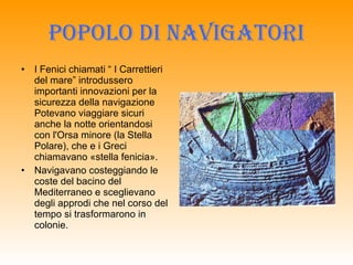 POPOLO DI NAVIGATORI I Fenici chiamati “ I Carrettieri del mare” introdussero importanti innovazioni per la sicurezza della navigazione Potevano viaggiare sicuri anche la notte orientandosi con l'Orsa minore (la Stella Polare), che e i Greci chiamavano «stella fenicia».  Navigavano costeggiando le coste del bacino del Mediterraneo e sceglievano degli approdi che nel corso del tempo si trasformarono in colonie. 