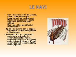 LE NAVI Con i maestosi cedri del Libano, i fenici costruivano agili imbarcazioni per navigare nel Mediterraneo,così sulle coste raggiunte nascevano porti fiorenti.  Due erano i tipi più diffusi di imbarcazione:  - il primo da guerra, con la poppa fortemente ricurva e lo sperone a filo d'acqua;   - il secondo tipo, da commercio, presentava entrambe le estremità rialzate e fianchi molto ampi capaci di accogliere carichi rilevanti di merci di ogni genere (cereali, legnami, stoffe, marmi, spezie). 