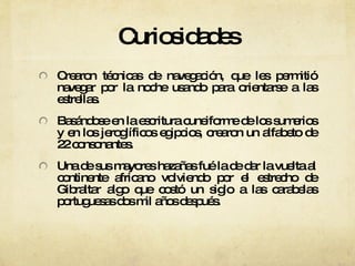 Curiosidades Crearon técnicas de navegación, que les permitió navegar por la noche usando para orientarse a las estrellas. Basándose en la escritura cuneiforme de los sumerios y en los jeroglíficos egipcios, crearon un alfabeto de 22 consonantes. Una de sus mayores hazañas fué la de dar la vuelta al continente africano volviendo por el estrecho de Gibraltar algo que costó un siglo a las carabelas portuguesas dos mil años después. 