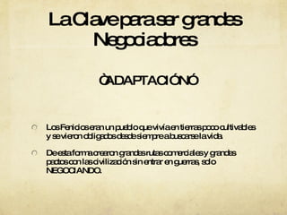 La Clave para ser grandes Negociadores “ ADAPTACIÓN”  Los Fenicios eran un pueblo que vivía en tierras poco cultivables y se vieron obligados desde siempre a buscarse la vida. De esta forma crearon grandes rutas comerciales y grandes pactos con las civilización sin entrar en guerras, solo NEGOCIANDO. 