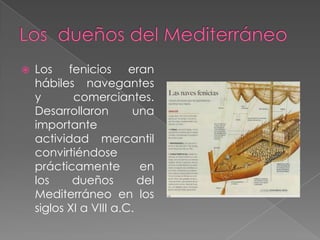 Los  dueños del MediterráneoLos fenicios eran hábiles navegantes y comerciantes. Desarrollaron una importante actividad mercantil convirtiéndose prácticamente en los dueños del Mediterráneo en los siglos XI a VIII a.C. 