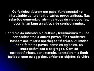 Os fenícios tiveram um papel fundamental noOs fenícios tiveram um papel fundamental no
intercâmbio cultural entre vários povos antigos. Nasintercâmbio cultural entre vários povos antigos. Nas
relações comerciais, além da troca de mercadorias,relações comerciais, além da troca de mercadorias,
ocorria também uma troca de conhecimentos.ocorria também uma troca de conhecimentos.
Por meio do intercâmbio cultural, transmitiram muitosPor meio do intercâmbio cultural, transmitiram muitos
conhecimentos a outros povos. Eles souberamconhecimentos a outros povos. Eles souberam
também assimilar e aperfeiçoar técnicas utilizadastambém assimilar e aperfeiçoar técnicas utilizadas
por diferentes povos, como os egípcios, ospor diferentes povos, como os egípcios, os
mesopotâmicos e os gregos. Com osmesopotâmicos e os gregos. Com os
mesopotâmicos, por exemplo, aprenderam a tingirmesopotâmicos, por exemplo, aprenderam a tingir
tecidos; com os egípcios, a fabricar objetos de vidro.tecidos; com os egípcios, a fabricar objetos de vidro.
 