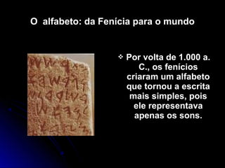 O alfabeto: da Fenícia para o mundo
 Por volta de 1.000 a.Por volta de 1.000 a.
C., os feníciosC., os fenícios
criaram um alfabetocriaram um alfabeto
que tornou a escritaque tornou a escrita
mais simples, poismais simples, pois
ele representavaele representava
apenas os sons.apenas os sons.
 