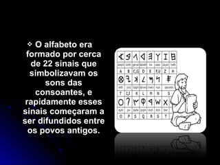  O alfabeto eraO alfabeto era
formado por cercaformado por cerca
de 22 sinais quede 22 sinais que
simbolizavam ossimbolizavam os
sons dassons das
consoantes, econsoantes, e
rapidamente essesrapidamente esses
sinais começaram asinais começaram a
ser difundidos entreser difundidos entre
os povos antigos.os povos antigos.
 