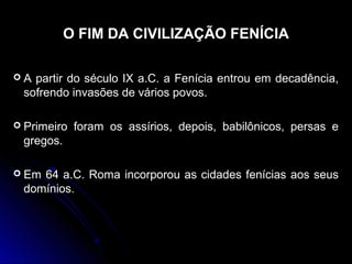 O FIM DA CIVILIZAÇÃO FENÍCIA
 A partir do século IX a.C. a Fenícia entrou em decadência,A partir do século IX a.C. a Fenícia entrou em decadência,
sofrendo invasões de vários povos.sofrendo invasões de vários povos.
 Primeiro foram os assírios, depois, babilônicos, persas ePrimeiro foram os assírios, depois, babilônicos, persas e
gregos.gregos.
 Em 64 a.C. Roma incorporou as cidades fenícias aos seusEm 64 a.C. Roma incorporou as cidades fenícias aos seus
domínios.domínios.
 