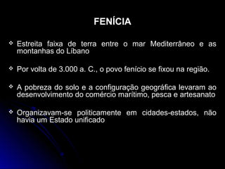 FENÍCIA
 Estreita faixa de terra entre o mar Mediterrâneo e asEstreita faixa de terra entre o mar Mediterrâneo e as
montanhas do Líbanomontanhas do Líbano
 Por volta de 3.000 a. C., o povo fenício se fixou na região.Por volta de 3.000 a. C., o povo fenício se fixou na região.
 A pobreza do solo e a configuração geográfica levaram aoA pobreza do solo e a configuração geográfica levaram ao
desenvolvimento do comércio marítimo, pesca e artesanatodesenvolvimento do comércio marítimo, pesca e artesanato
 Organizavam-se politicamente em cidades-estados, nãoOrganizavam-se politicamente em cidades-estados, não
havia um Estado unificadohavia um Estado unificado
 