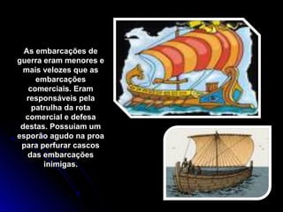 As embarcações deAs embarcações de
guerra eram menores eguerra eram menores e
mais velozes que asmais velozes que as
embarcaçõesembarcações
comerciais. Eramcomerciais. Eram
responsáveis pelaresponsáveis pela
patrulha da rotapatrulha da rota
comercial e defesacomercial e defesa
destas. Possuíam umdestas. Possuíam um
esporão agudo na proaesporão agudo na proa
para perfurar cascospara perfurar cascos
das embarcaçõesdas embarcações
inimigas.inimigas.
 