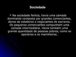 Sociedade
 Na sociedade fenícia, havia uma camadaNa sociedade fenícia, havia uma camada
dominante composta por grandes comerciantes,dominante composta por grandes comerciantes,
donos de estaleiros e negociantes de escravos.donos de estaleiros e negociantes de escravos.
Os pequenos comerciantes compunham umaOs pequenos comerciantes compunham uma
camada intermediária. Havia também umacamada intermediária. Havia também uma
grande quantidade de pessoas pobres, como osgrande quantidade de pessoas pobres, como os
operários e os marinheiros.operários e os marinheiros.
 