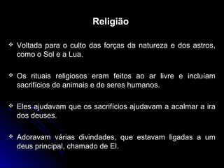 Religião
 Voltada para o culto das forças da natureza e dos astros,Voltada para o culto das forças da natureza e dos astros,
como o Sol e a Lua.como o Sol e a Lua.
 Os rituais religiosos eram feitos ao ar livre e incluíamOs rituais religiosos eram feitos ao ar livre e incluíam
sacrifícios de animais e de seres humanos.sacrifícios de animais e de seres humanos.
 Eles ajudavam que os sacrifícios ajudavam a acalmar a iraEles ajudavam que os sacrifícios ajudavam a acalmar a ira
dos deuses.dos deuses.
 Adoravam várias divindades, que estavam ligadas a umAdoravam várias divindades, que estavam ligadas a um
deus principal, chamado de El.deus principal, chamado de El.
 