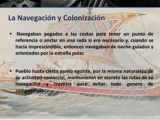 La Navegación y Colonización 
 Navegaban pegados a las costas para tener un punto de 
referencia o anclar en una rada si era necesario y, cuando se 
hacía imprescindible, entonces navegaban de noche guiados y 
orientados por la estrella polar. 
 Pueblo hasta cierto punto egoísta, por la misma naturaleza de 
su actividad comercial, mantuvieron en secreto las rutas de su 
navegación y travesía para evitar todo genero de 
competencia. 
 