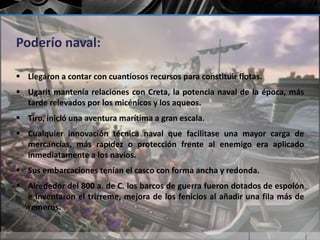Poderío naval: 
 Llegaron a contar con cuantiosos recursos para constituir flotas. 
 Ugarit mantenía relaciones con Creta, la potencia naval de la época, más 
tarde relevados por los micénicos y los aqueos. 
 Tiro, inició una aventura marítima a gran escala. 
 Cualquier innovación técnica naval que facilitase una mayor carga de 
mercancías, más rapidez o protección frente al enemigo era aplicado 
inmediatamente a los navíos. 
 Sus embarcaciones tenían el casco con forma ancha y redonda. 
 Alrededor del 800 a. de C. los barcos de guerra fueron dotados de espolón 
e inventaron el trirreme, mejora de los fenicios al añadir una fila más de 
remeros. 
 
