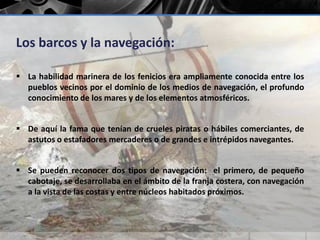 Los barcos y la navegación: 
 La habilidad marinera de los fenicios era ampliamente conocida entre los 
pueblos vecinos por el dominio de los medios de navegación, el profundo 
conocimiento de los mares y de los elementos atmosféricos. 
 De aquí la fama que tenían de crueles piratas o hábiles comerciantes, de 
astutos o estafadores mercaderes o de grandes e intrépidos navegantes. 
 Se pueden reconocer dos tipos de navegación: el primero, de pequeño 
cabotaje, se desarrollaba en el ámbito de la franja costera, con navegación 
a la vista de las costas y entre núcleos habitados próximos. 
 