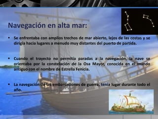 Navegación en alta mar: 
 Se enfrentaba con amplios trechos de mar abierto, lejos de las costas y se 
dirigía hacia lugares a menudo muy distantes del puerto de partida. 
 Cuando el trayecto no permitía paradas a la navegación, la nave se 
orientaba por la constelación de la Osa Mayor, conocida en el mundo 
antiguo con el nombre de Estrella Fenicia. 
 La navegación de las embarcaciones de guerra, tenía lugar durante todo el 
año. 
 