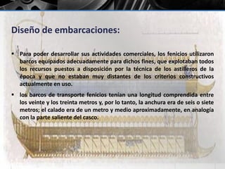 Diseño de embarcaciones: 
 Para poder desarrollar sus actividades comerciales, los fenicios utilizaron 
barcos equipados adecuadamente para dichos fines, que explotaban todos 
los recursos puestos a disposición por la técnica de los astilleros de la 
época y que no estaban muy distantes de los criterios constructivos 
actualmente en uso. 
 los barcos de transporte fenicios tenían una longitud comprendida entre 
los veinte y los treinta metros y, por lo tanto, la anchura era de seis o siete 
metros; el calado era de un metro y medio aproximadamente, en analogía 
con la parte saliente del casco. 
 