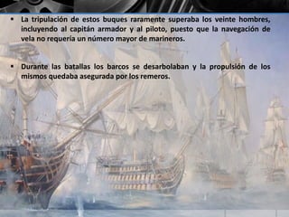  La tripulación de estos buques raramente superaba los veinte hombres, 
incluyendo al capitán armador y al piloto, puesto que la navegación de 
vela no requería un número mayor de marineros. 
 Durante las batallas los barcos se desarbolaban y la propulsión de los 
mismos quedaba asegurada por los remeros. 
 