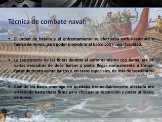 Técnica de combate naval: 
 El orden de batalla y el enfrentamiento se efectuaba exclusivamente a 
fuerza de remos, para poder maniobrar el barco con mayor facilidad. 
 La consistencia de las flotas durante el enfrentamiento con Roma, era de 
varias escuadras de doce barcos y podía llegar normalmente a formar 
flotas de ciento veinte barcos y, en casos especiales, de más de trescientos. 
 Cuando un barco enemigo no quedaba irremediablemente afectado era 
arrastrado hasta tierra firme para efectuar su reparación y poder utilizarlo 
de nuevo. 
 