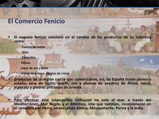 El Comercio Fenicio 
 El negocio fenicio consistió en el cambio de los productos de su industria 
como: 
 Espejos de metal 
 Telas 
 Estatuillas 
 Peines, 
 Joyas de oro y plata 
 Armas de bronce, objetos de cristal. 
 productos de la región con la que comerciaban, así, de España traían plomo y 
estaño; lana de Sicilia; marfil, oro y plumas de avestruz de África, mirra, 
especias y piedras preciosas de oriente. 
 Para efectuar este intercambio utilizaron no solo el mar, a través del 
Mediterráneo, Mar Negro, y el Atlántico, sino que también, incursionaron en 
el comercio por tierra, atravesando Arabia, Mesopotamia, Persia y la India. 
 