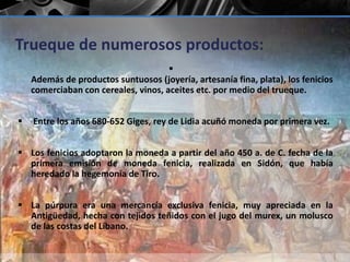 Trueque de numerosos productos: 
 
Además de productos suntuosos (joyería, artesanía fina, plata), los fenicios 
comerciaban con cereales, vinos, aceites etc. por medio del trueque. 
 Entre los años 680-652 Giges, rey de Lidia acuñó moneda por primera vez. 
 Los fenicios adoptaron la moneda a partir del año 450 a. de C. fecha de la 
primera emisión de moneda fenicia, realizada en Sidón, que había 
heredado la hegemonía de Tiro. 
 La púrpura era una mercancía exclusiva fenicia, muy apreciada en la 
Antigüedad, hecha con tejidos teñidos con el jugo del murex, un molusco 
de las costas del Líbano. 
 